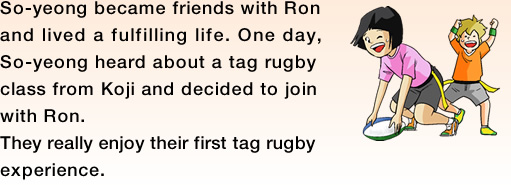 So-yeong became friends with Ron and lived a fulfilling life. One day, So-yeong heard about a tag rugby class from Koji and decided to join with Ron.They really enjoy their first tag rugby experience.