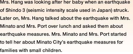 Mrs. Hang was looking after her baby when an earthquake of Shindo 3 (seismic intensity scale used in Japan) struck. Later on, Mrs. Hang talked about the earthquake with Mrs. Minato and Mrs. Port over lunch and asked them about earthquake measures. Mrs. Minato and Mrs. Port started to tell her about Minato City's earthquake measures for families with small children.