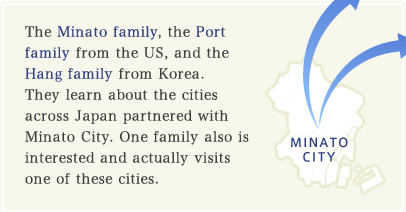 The Minato family, the Port family from the US, and the Hang family from Korea. They learn about the cities across Japan partnered with Minato City. One family also is interested and actually visits one of these cities.