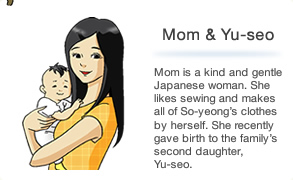 Mom is a kind and gentle Japanese woman. She likes sewing and makes all of So-yeong's clothes by herself. She recently gave birth to the family's second daughter, Yu-seo.
