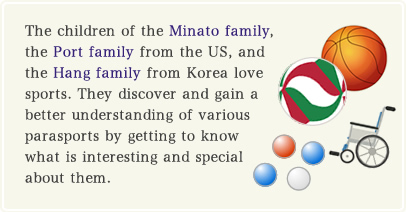 The children of the Minato family, the Port family from the US, and the Hang family from Korea love sports. They discover and gain a better understanding of various parasports by getting to know what is interesting and special about them. 