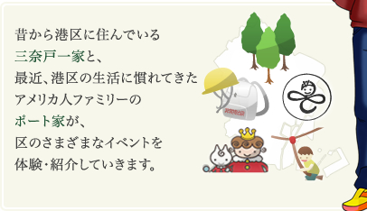 昔から港区に住んでいる三奈戸一家と、最近、港区の生活に慣れてきたアメリカ人ファミリーのポート家が、区のさまざまなイベントを体験・紹介していきます。