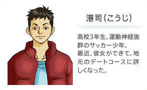 港司（こうじ） 高校3年生。運動神経抜群のサッカー少年。最近、彼女ができて、地元のデートコースに詳しくなった。