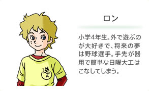 ロン 小学4年生。外で遊ぶのが大好きで、将来の夢は野球選手。手先が器用で簡単な日曜大工はこなしてしまう。