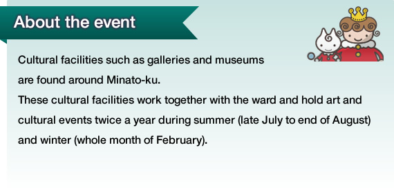 Cultural facilities such as galleries and museums are found around Minato-ku. These cultural facilities work together with the ward and hold art and cultural events twice a year during summer (late July to end of August) and winter (whole month of February).