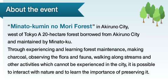 About the event “Minato-kumin no Mori Forest” in Akiruno City, west of Tokyo A 20-hectare forest borrowed from Akiruno City and maintained by Minato-ku. Through experiencing and learning forest maintenance, making charcoal, observing the flora and fauna, walking along streams and other activities which cannot be xperienced in the city, it is possible to interact with nature and to learn the importance of preserving it. 