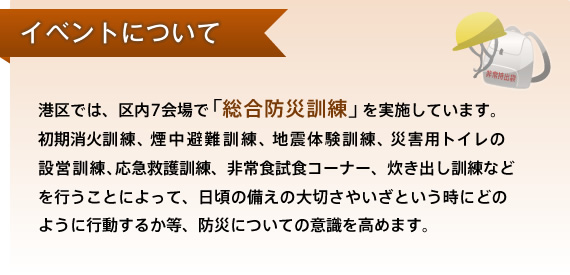 港区では、区内7会場で「総合防災訓練」を実施しています。初期消火訓練、煙中避難訓練、地震体験訓練、災害用トイレの設営訓練、応急救護訓練、非常食試食コーナー、炊き出し訓練などを行うことによって、日頃の備えの大切さやいざという時にどのように行動するか等、防災についての意識を高めます。