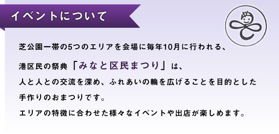 芝公園一帯の5つのエリアを会場に毎年10月に行われる、港区民の祭典「みなと区民まつり」は、人と人との交流を深め、ふれあいの輪を広げることを目的とした手作りのおまつりです。エリアの特徴に合わせた様々なイベントや出店が楽しめます。