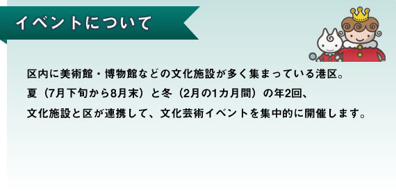 区内に美術館・博物館などの文化施設が多く集まっている港区。夏（7月下旬から8月末）と冬（2月の1カ月間）の年2回、文化施設と区が連携して、文化芸術イベントを集中的に開催します。