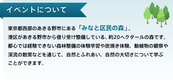 イベントについて　東京都西部のあきる野市にある「みなと区民の森」。  港区があきる野市から借り受け整備している、約20ヘクタールの森です。都心では経験できない森林整備の体験学習や炭焼き体験、動植物の観察や渓流の散策などを通じて、自然とふれあい、自然の大切さについて学ぶことができます。