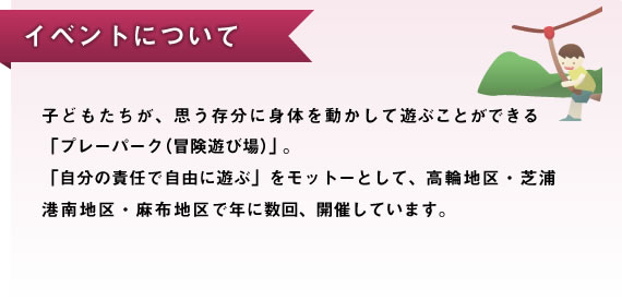 イベントについて　子どもたちが、思う存分に身体を動かして遊ぶことができる「プレーパーク（冒険遊び場）」。「自分の責任で自由に遊ぶ」をモットーとして、高輪地区・芝浦港南地区・麻布地区で年に数回、開催しています。