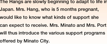 The Hangs are slowly beginning to adapt to life in Japan. Mrs. Hang, who is 5 months pregnant, would like to know what kinds of support she can expect to receive. Mrs. Minato and Mrs. Port will thus introduce the various support programs offered by Minato City. 