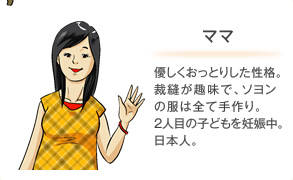 ママ 優しくおっとりした性格。裁縫が趣味で、ソヨンの服は全て手作り。2人目の子どもを妊娠中。日本人。