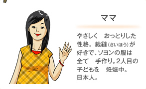 ママ やさしく　おっとりした性格。裁縫（さいほう）が好きで、ソヨンの服は　全て　手作り。2人目の子どもを　妊娠中。日本人。