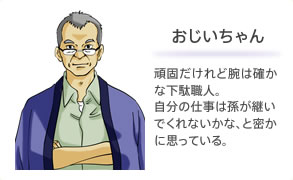 おじいちゃん 頑固だけれど腕は確かな下駄職人。自分の仕事は孫が継いでくれないかな、と密かに思っている。