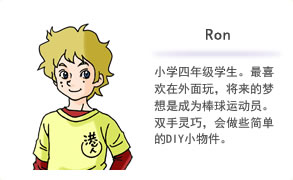 Ron 小学四年级学生。最喜欢在外面玩，将来的梦想是成为棒球运动员。双手灵巧，会做些简单的DIY小物件。