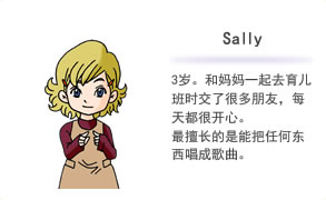 Sally 3岁。和妈妈一起去育儿班时交了很多朋友，每天都很开心。最擅长的是能把任何东西唱成歌曲。