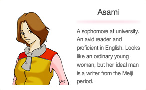 Asami A sophomore at university. An avid reader and proficient in English. Looks like an ordinary young woman, but her ideal man is a writer from the Meiji period.