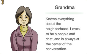 Grandma Knows everything about the neighborhood. Loves to help people and chat, and is always at the center of the conversation.