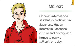 Mr. Port Once an international student, is proficient in Japanese. Has an interest in Japanese culture and history, and hopes to carry a mikoshi one day.