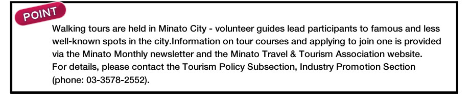 Walking tours are held in Minato City - volunteer guides lead participants to famous and less well-known spots in the city.Information on tour courses and applying to join one is provided via the Minato Monthly newsletter and the Minato Travel & Tourism Association website.For details, please contact the Tourism Policy Subsection, Industry Promotion Section (phone: 03-3578-2552).