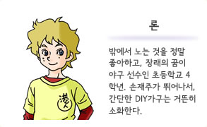 론 밖에서 노는 것을 정말 좋아하고, 장래의 꿈이 야구 선수인 초등학교 4학년. 손재주가 뛰어나서, 간단한 DIY가구는 거뜬히 소화한다.