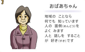 おばあちゃん 地域の ことなら 何でも 知っています 人の 面倒をよく みます 人と 話しを することが 好きです